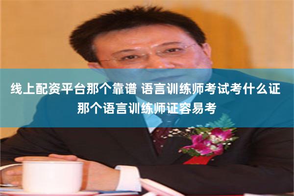 线上配资平台那个靠谱 语言训练师考试考什么证 那个语言训练师证容易考