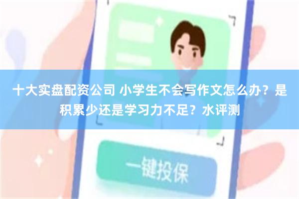 十大实盘配资公司 小学生不会写作文怎么办？是积累少还是学习力不足？水评测