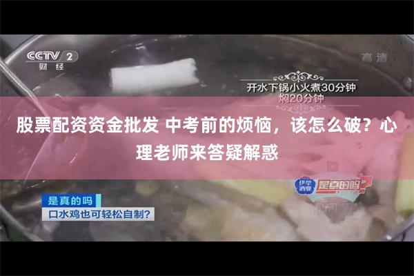 股票配资资金批发 中考前的烦恼，该怎么破？心理老师来答疑解惑