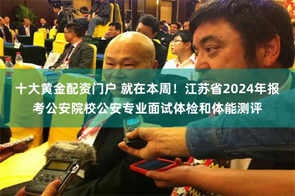 十大黄金配资门户 就在本周！江苏省2024年报考公安院校公安专业面试体检和体能测评