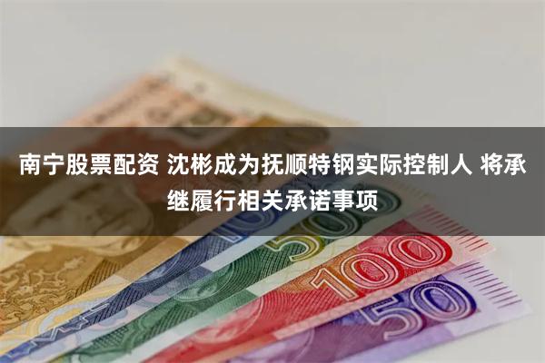 南宁股票配资 沈彬成为抚顺特钢实际控制人 将承继履行相关承诺事项