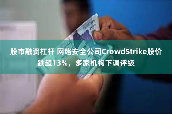 股市融资杠杆 网络安全公司CrowdStrike股价跌超13%，多家机构下调评级