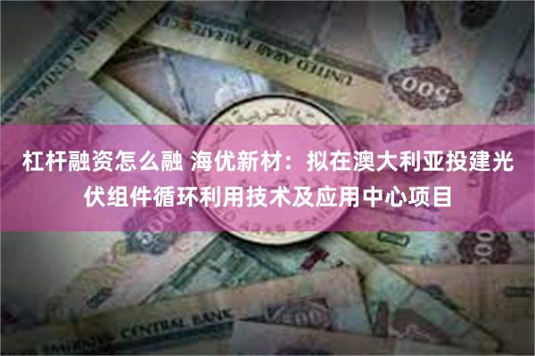 杠杆融资怎么融 海优新材：拟在澳大利亚投建光伏组件循环利用技术及应用中心项目