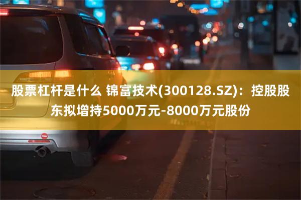 股票杠杆是什么 锦富技术(300128.SZ)：控股股东拟增持5000万元-8000万元股份