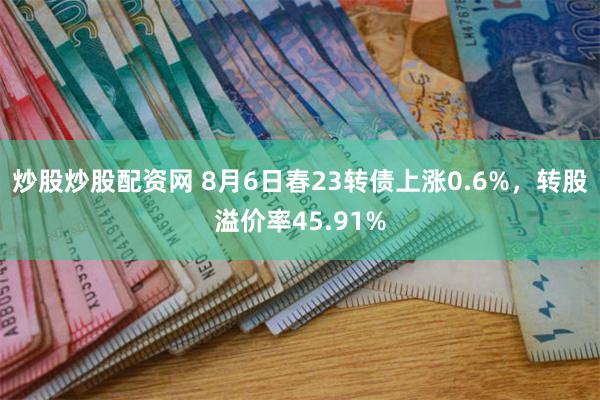 炒股炒股配资网 8月6日春23转债上涨0.6%，转股溢价率45.91%