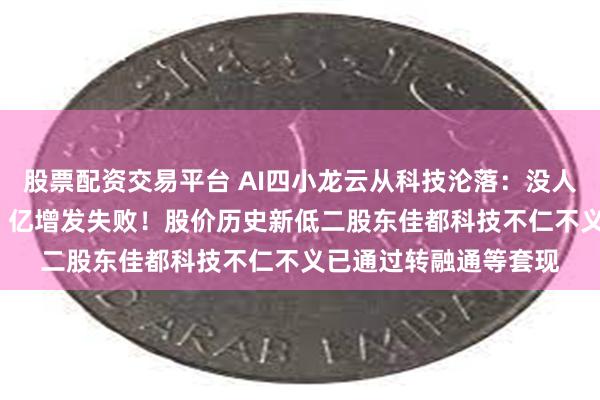 股票配资交易平台 AI四小龙云从科技沦落：没人听他的大模型故事36 亿增发失败！股价历史新低二股东佳都科技不仁不义已通过转融通等套现