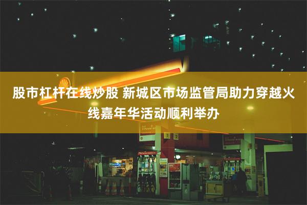 股市杠杆在线炒股 新城区市场监管局助力穿越火线嘉年华活动顺利举办