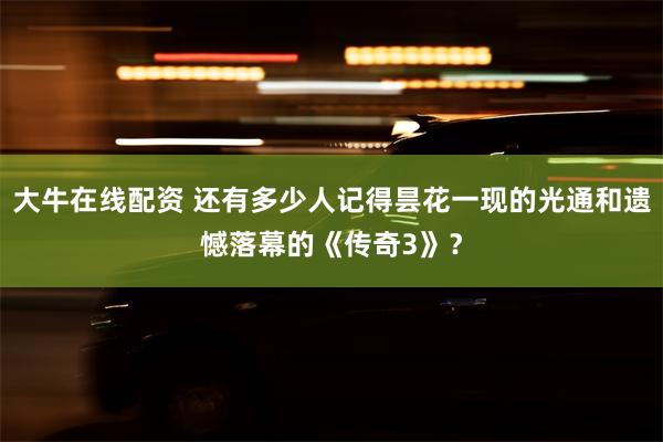 大牛在线配资 还有多少人记得昙花一现的光通和遗憾落幕的《传奇3》？