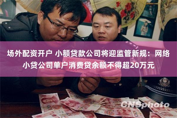 场外配资开户 小额贷款公司将迎监管新规：网络小贷公司单户消费贷余额不得超20万元