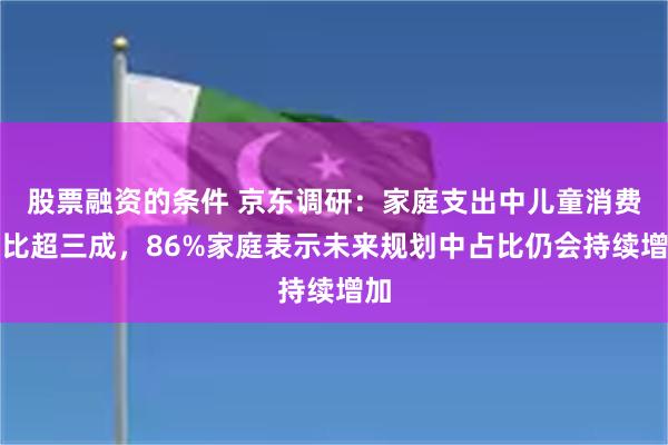 股票融资的条件 京东调研：家庭支出中儿童消费占比超三成，86%家庭表示未来规划中占比仍会持续增加