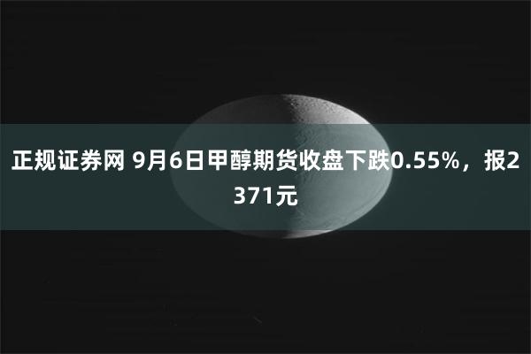 正规证券网 9月6日甲醇期货收盘下跌0.55%，报2371元