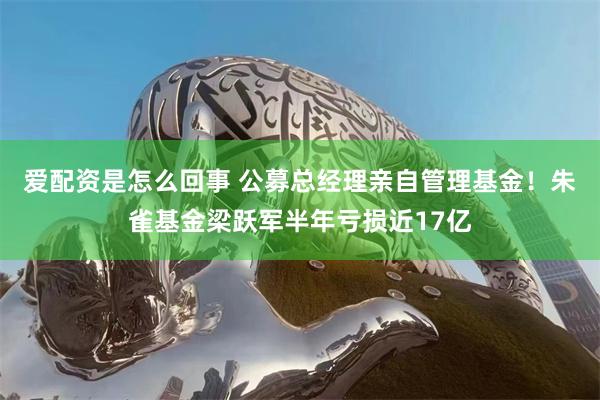 爱配资是怎么回事 公募总经理亲自管理基金！朱雀基金梁跃军半年亏损近17亿