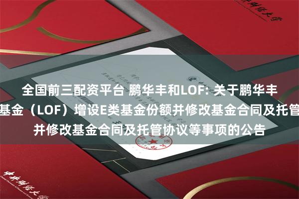 全国前三配资平台 鹏华丰和LOF: 关于鹏华丰和债券型证券投资基金（LOF）增设E类基金份额并修改基金合同及托管协议等事项的公告