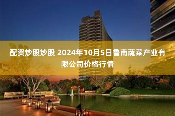 配资炒股炒股 2024年10月5日鲁南蔬菜产业有限公司价格行情