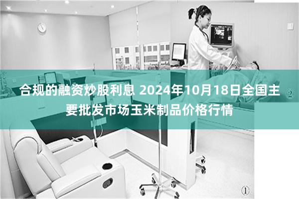 合规的融资炒股利息 2024年10月18日全国主要批发市场玉米制品价格行情