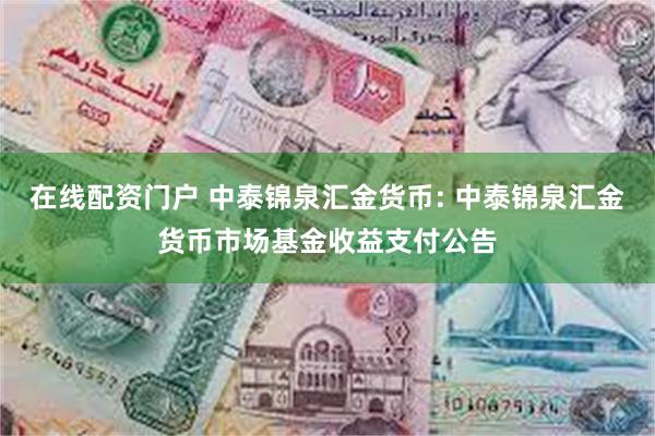 在线配资门户 中泰锦泉汇金货币: 中泰锦泉汇金货币市场基金收益支付公告