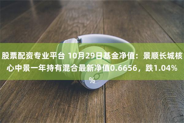 股票配资专业平台 10月29日基金净值：景顺长城核心中景一年持有混合最新净值0.6656，跌1.04%