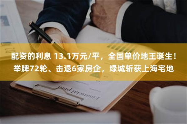 配资的利息 13.1万元/平，全国单价地王诞生！举牌72轮、击退6家房企，绿城斩获上海宅地