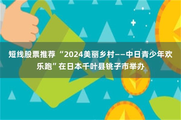 短线股票推荐 “2024美丽乡村——中日青少年欢乐跑”在日本千叶县铫子市举办