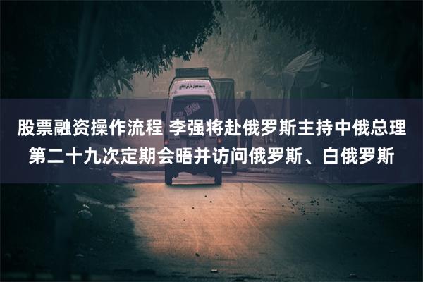 股票融资操作流程 李强将赴俄罗斯主持中俄总理第二十九次定期会晤并访问俄罗斯、白俄罗斯