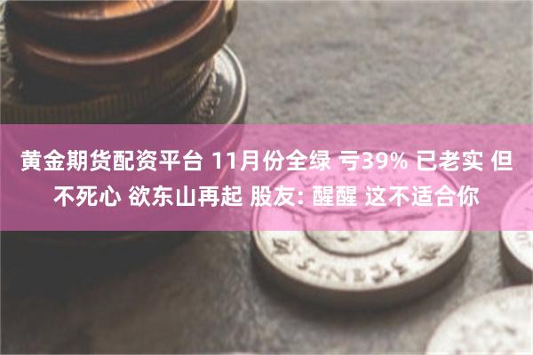 黄金期货配资平台 11月份全绿 亏39% 已老实 但不死心 欲东山再起 股友: 醒醒 这不适合你