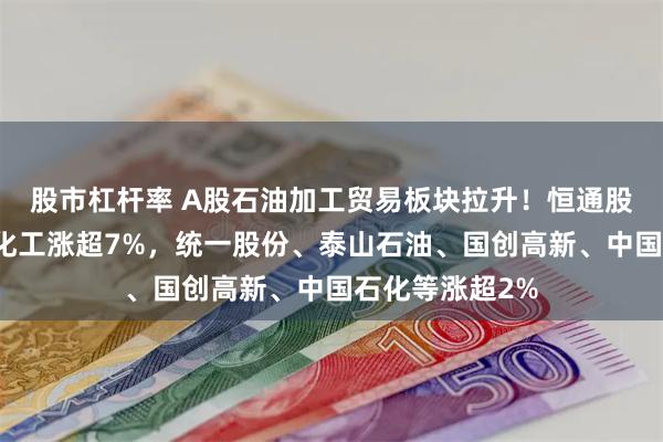 股市杠杆率 A股石油加工贸易板块拉升！恒通股份涨停，沈阳化工涨超7%，统一股份、泰山石油、国创高新、中国石化等涨超2%