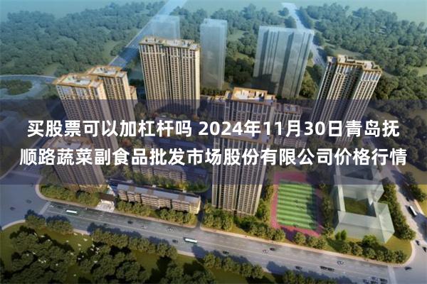 买股票可以加杠杆吗 2024年11月30日青岛抚顺路蔬菜副食品批发市场股份有限公司价格行情