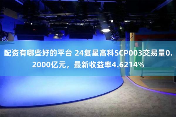 配资有哪些好的平台 24复星高科SCP003交易量0.2000亿元，最新收益率4.6214%