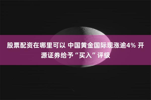 股票配资在哪里可以 中国黄金国际现涨逾4% 开源证券给予“买入”评级