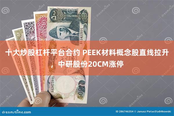 十大炒股杠杆平台合约 PEEK材料概念股直线拉升，中研股份20CM涨停