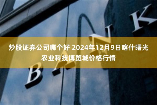 炒股证券公司哪个好 2024年12月9日喀什曙光农业科技博览城价格行情