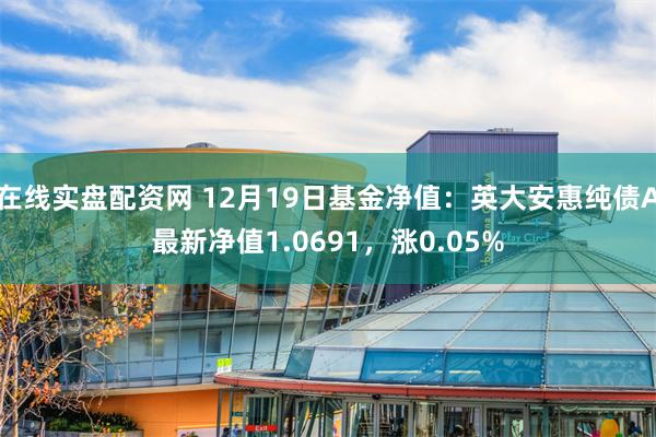 在线实盘配资网 12月19日基金净值：英大安惠纯债A最新净值1.0691，涨0.05%