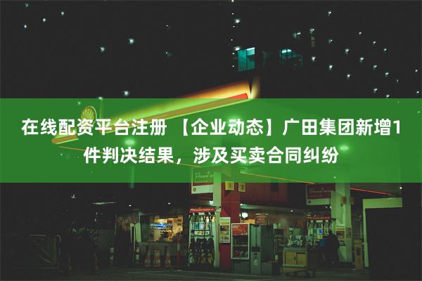 在线配资平台注册 【企业动态】广田集团新增1件判决结果，涉及买卖合同纠纷