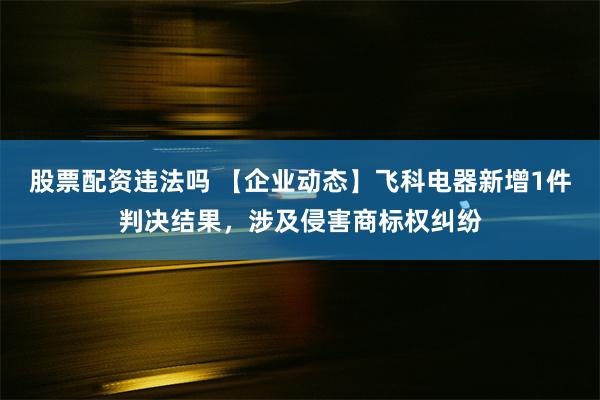 股票配资违法吗 【企业动态】飞科电器新增1件判决结果，涉及侵害商标权纠纷