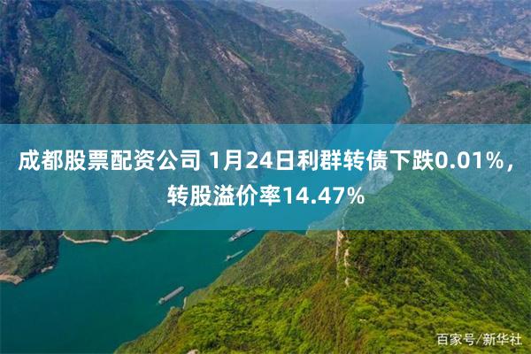 成都股票配资公司 1月24日利群转债下跌0.01%，转股溢价率14.47%