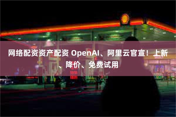 网络配资资产配资 OpenAI、阿里云官宣！上新、降价、免费试用