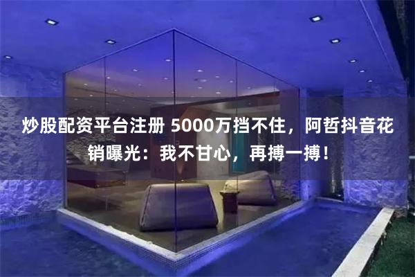 炒股配资平台注册 5000万挡不住，阿哲抖音花销曝光：我不甘心，再搏一搏！