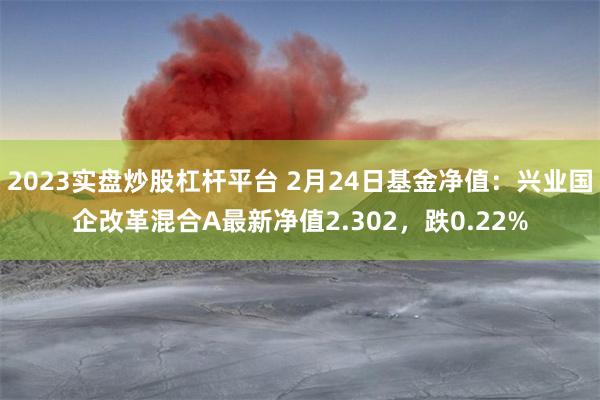 2023实盘炒股杠杆平台 2月24日基金净值：兴业国企改革混合A最新净值2.302，跌0.22%