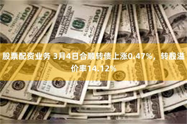 股票配资业务 3月4日合顺转债上涨0.47%，转股溢价率14.12%