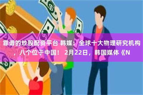 靠谱的炒股配资平台 韩媒：全球十大物理研究机构，八个位于中国！ 2月22日，韩国媒体《N