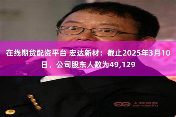 在线期货配资平台 宏达新材：截止2025年3月10日，公司股东人数为49,129