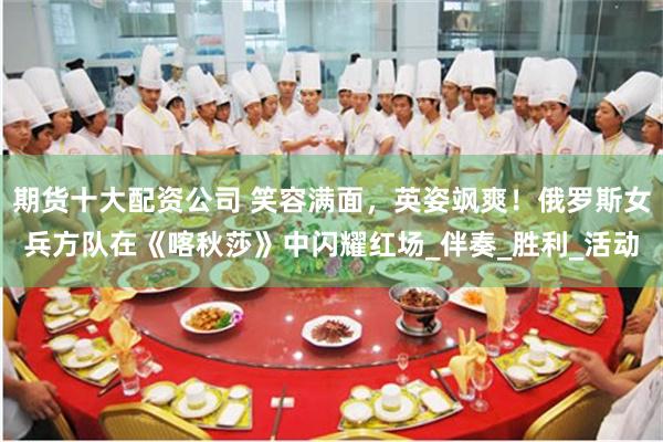 期货十大配资公司 笑容满面，英姿飒爽！俄罗斯女兵方队在《喀秋莎》中闪耀红场_伴奏_胜利_活动