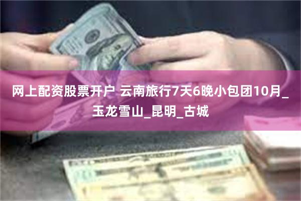 网上配资股票开户 云南旅行7天6晚小包团10月_玉龙雪山_昆明_古城