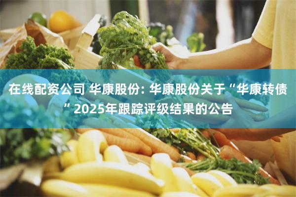 在线配资公司 华康股份: 华康股份关于“华康转债”2025年跟踪评级结果的公告