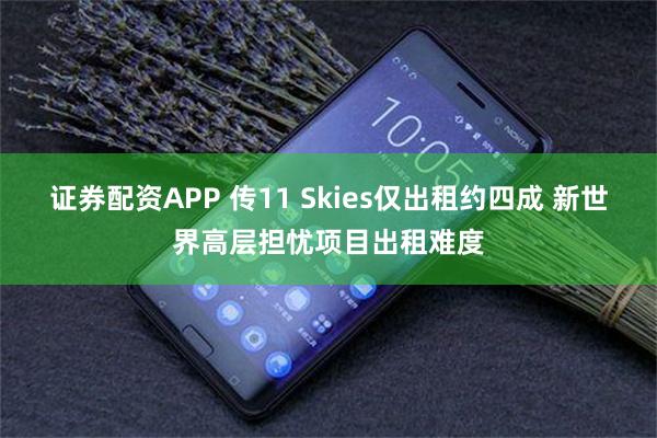证券配资APP 传11 Skies仅出租约四成 新世界高层担忧项目出租难度