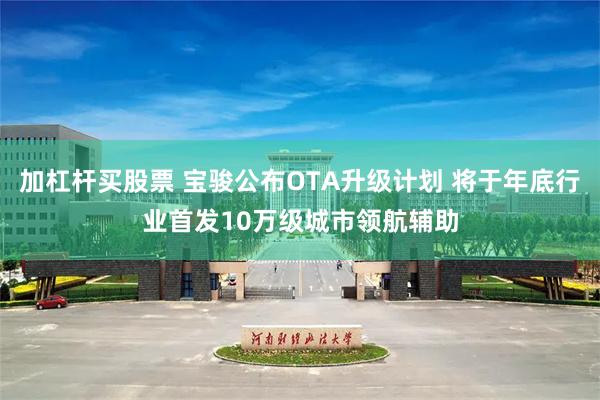 加杠杆买股票 宝骏公布OTA升级计划 将于年底行业首发10万级城市领航辅助