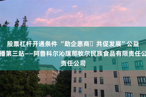 股票杠杆开通条件 “助企惠商・共促发展”公益直播第三站——阿鲁科尔沁旗那牧尔民族食品有限责任公司