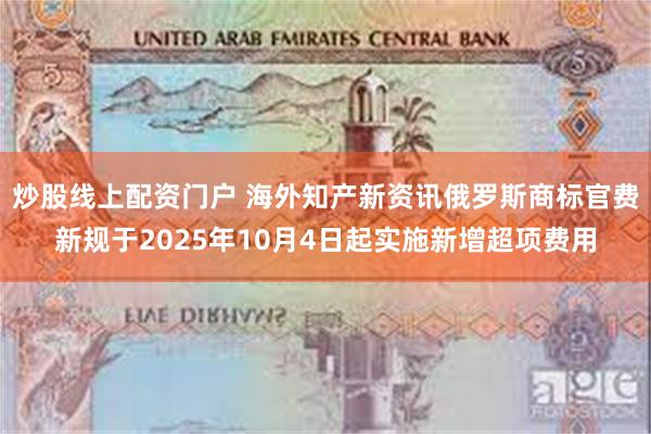 炒股线上配资门户 海外知产新资讯俄罗斯商标官费新规于2025年10月4日起实施新增超项费用