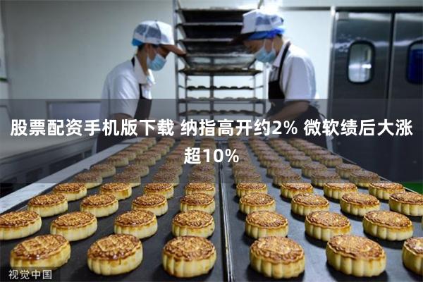 股票配资手机版下载 纳指高开约2% 微软绩后大涨超10%